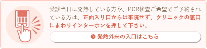 発熱、PCR検査ご希望(風邪症状がある方や、濃厚接触者の方)でご予約されている方は、正面入り口からは来院せず、クリニックの裏口にまわりインターホンを押して下さい。発熱外来はこちら