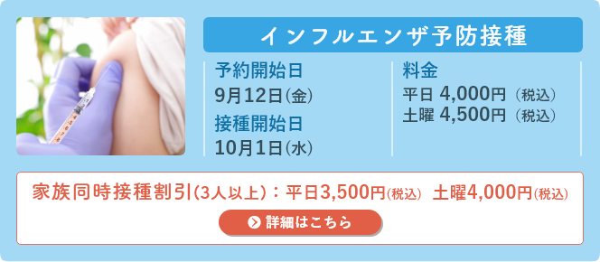 インフルエンザ予防接種 予約開始日:9月24日(火)9時、接種開始日:10月1日(火) 料金:平日 4,000円(税込) 土曜 4,500円(税込) 家族同時割引:平日 3,500円(税込) 土曜 4,000円(税込)